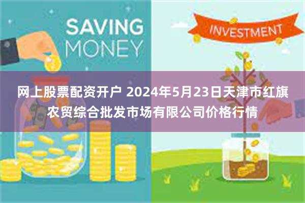 网上股票配资开户 2024年5月23日天津市红旗农贸综合批发市场有限公司价格行情