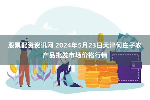 股票配资资讯网 2024年5月23日天津何庄子农产品批发市场价格行情