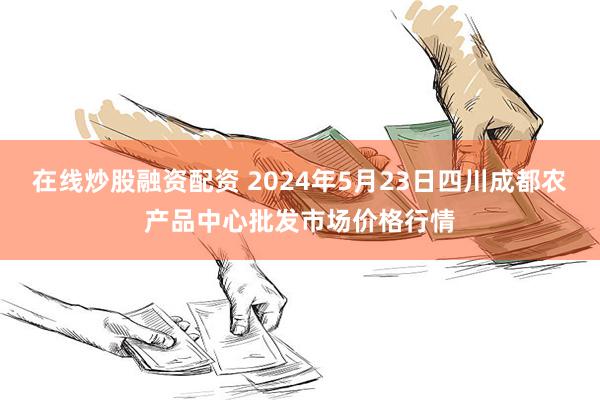 在线炒股融资配资 2024年5月23日四川成都农产品中心批发市场价格行情