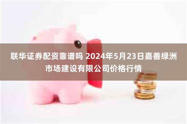 联华证券配资靠谱吗 2024年5月23日嘉善绿洲市场建设有限公司价格行情