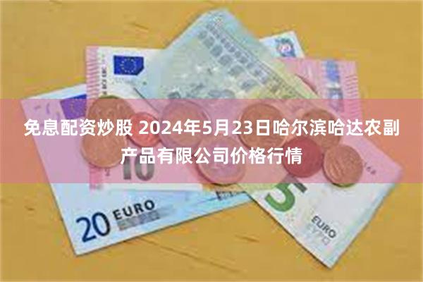 免息配资炒股 2024年5月23日哈尔滨哈达农副产品有限公司价格行情