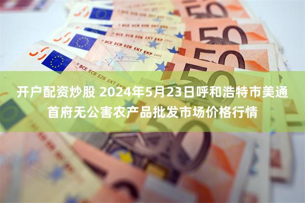 开户配资炒股 2024年5月23日呼和浩特市美通首府无公害农产品批发市场价格行情