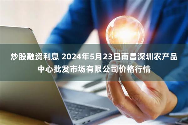 炒股融资利息 2024年5月23日南昌深圳农产品中心批发市场有限公司价格行情