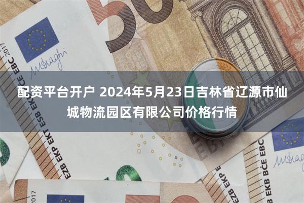 配资平台开户 2024年5月23日吉林省辽源市仙城物流园区有限公司价格行情