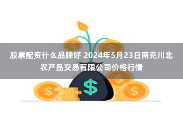 股票配资什么品牌好 2024年5月23日南充川北农产品交易有限公司价格行情