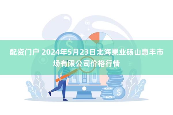 配资门户 2024年5月23日北海果业砀山惠丰市场有限公司价格行情