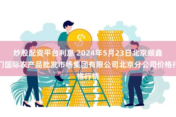 炒股配资平台利息 2024年5月23日北京顺鑫石门国际农产品批发市场集团有限公司北京分公司价格行情