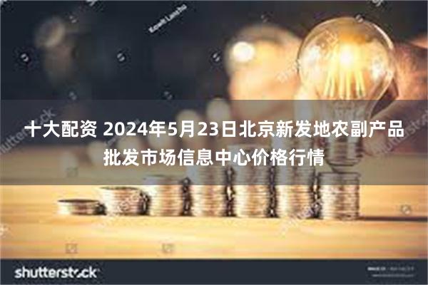 十大配资 2024年5月23日北京新发地农副产品批发市场信息中心价格行情