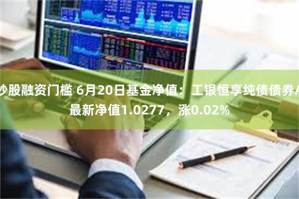 炒股融资门槛 6月20日基金净值：工银恒享纯债债券A最新净值1.0277，涨0.02%