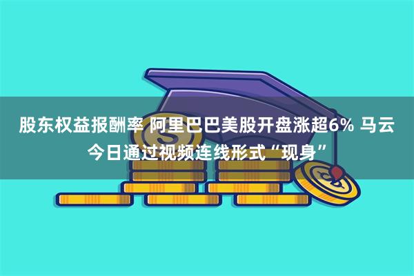 股东权益报酬率 阿里巴巴美股开盘涨超6% 马云今日通过视频连线形式“现身”