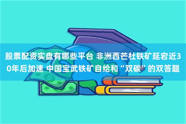 股票配资实盘有哪些平台 非洲西芒杜铁矿延宕近30年后加速 中国宝武铁矿自给和“双碳”的双答题