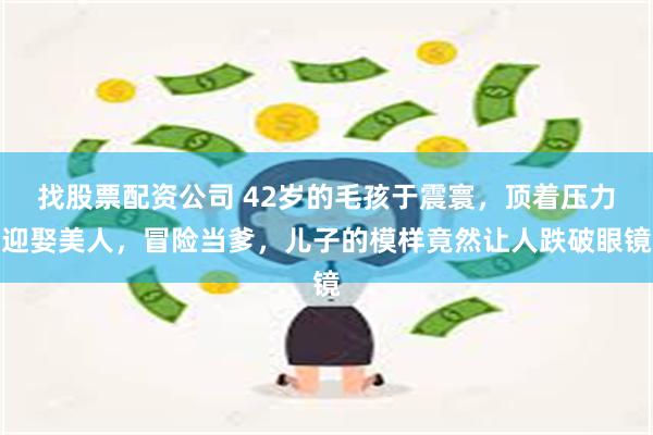 找股票配资公司 42岁的毛孩于震寰，顶着压力迎娶美人，冒险当爹，儿子的模样竟然让人跌破眼镜