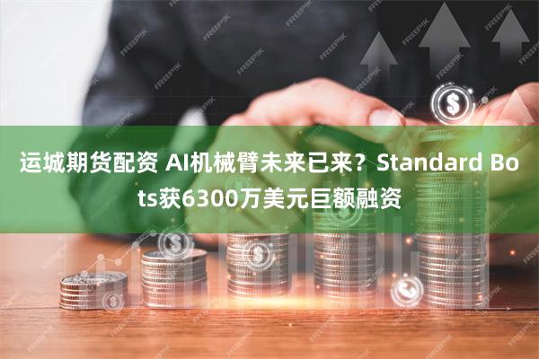 运城期货配资 AI机械臂未来已来？Standard Bots获6300万美元巨额融资