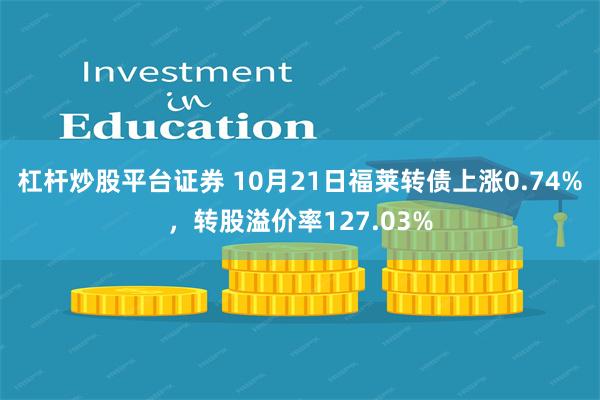 杠杆炒股平台证券 10月21日福莱转债上涨0.74%，转股溢价率127.03%