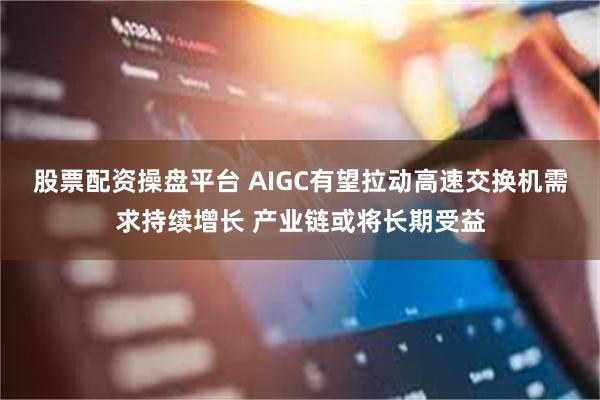 股票配资操盘平台 AIGC有望拉动高速交换机需求持续增长 产业链或将长期受益