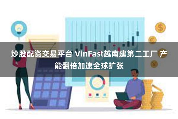 炒股配资交易平台 VinFast越南建第二工厂 产能翻倍加速全球扩张