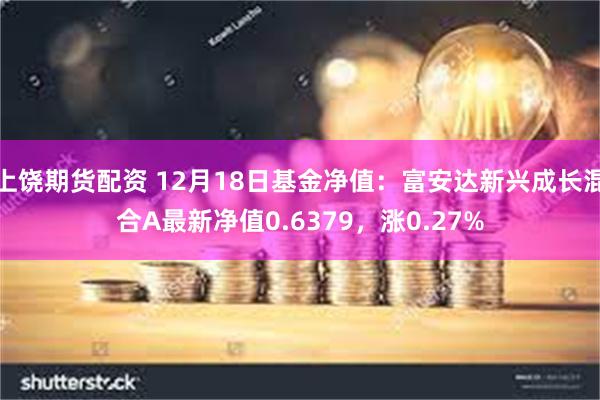 上饶期货配资 12月18日基金净值：富安达新兴成长混合A最新净值0.6379，涨0.27%