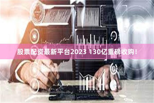 股票配资最新平台2023 130亿重磅收购！