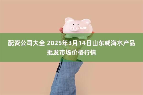 配资公司大全 2025年3月14日山东威海水产品批发市场价格行情